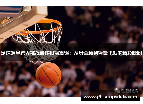 足球明星跨界挑战篮球扣篮集锦：从绿茵场到篮筐飞跃的精彩瞬间