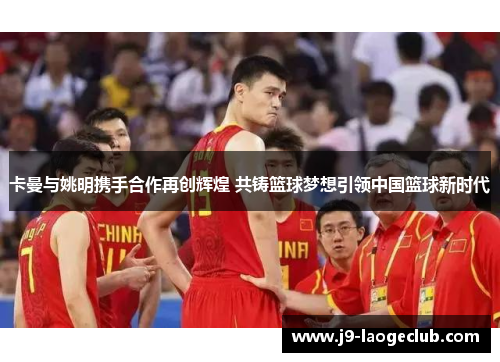 卡曼与姚明携手合作再创辉煌 共铸篮球梦想引领中国篮球新时代