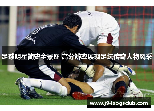 足球明星简史全景图 高分辨率展现足坛传奇人物风采