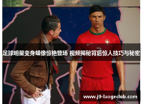 足球明星变身蜡像惊艳登场 视频揭秘背后惊人技巧与秘密