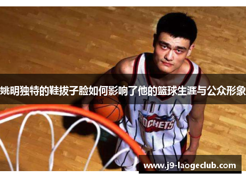 姚明独特的鞋拔子脸如何影响了他的篮球生涯与公众形象
