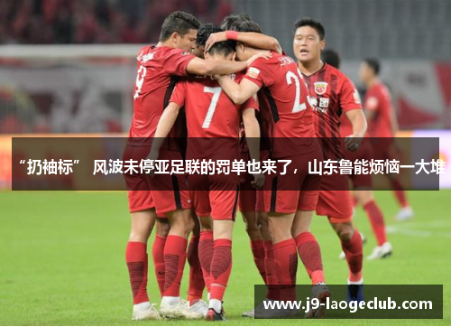 “扔袖标” 风波未停亚足联的罚单也来了，山东鲁能烦恼一大堆