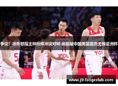 争议！徐昕怒指主帅杜锋冲突对峙 此前被中国男篮裁员无缘亚洲杯